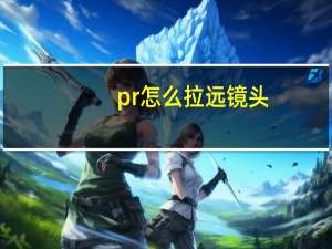 pr怎么拉远镜头（pr怎么拉近镜头）