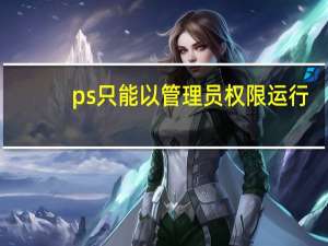 ps只能以管理员权限运行（管理员权限运行）