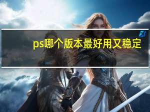 ps哪个版本最好用又稳定（ps哪个版本最好用）