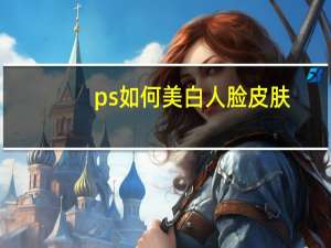 ps如何美白人脸皮肤（ps如何美白）