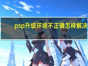 psp升级环境不正确怎样解决（psp升级）