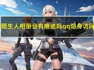 qq隐身访问陌生人相册会有痕迹吗 qq隐身访问会有痕迹吗