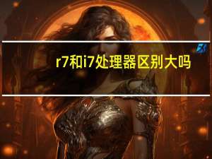 r7和i7处理器区别大吗（r7和i7处理器哪个好）
