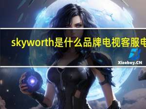 skyworth是什么品牌电视客服电话（skyworth是什么品牌电视）