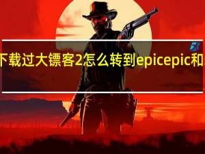 steam下载过大镖客2怎么转到epic epic和steam互通吗