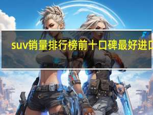 suv销量排行榜前十口碑最好进口车（suv销量排行榜前十口碑最好）