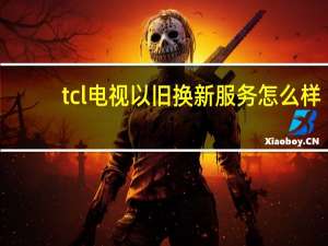 tcl电视以旧换新服务怎么样（tcl电视以旧换新）