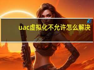 uac虚拟化不允许怎么解决（uac虚拟化）