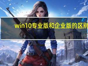 win10专业版和企业版的区别（win10专业版和企业版的区别）