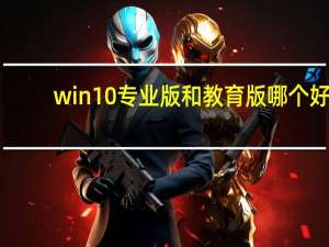 win10专业版和教育版哪个好（win10专业版好还是win10教育版好）