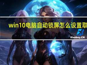 win10电脑自动锁屏怎么设置取消（win10怎么设置自动锁屏时间 熄了屏为何不锁   能不能设置一）