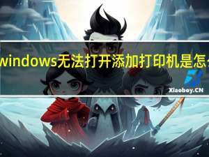 windows无法打开添加打印机是怎么回事