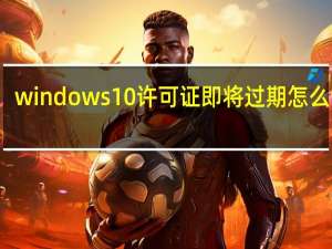 windows10许可证即将过期怎么设置（windows10许可证即将过期怎么办）