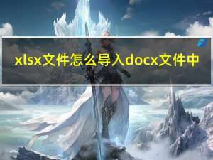 xlsx文件怎么导入docx文件中（xlsx文件怎么打开）