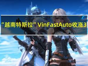 “越南特斯拉”VinFast Auto（VFS）收涨3.6%报7.49美元