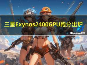 三星Exynos 2400 GPU跑分出炉：性能暴增 直追骁龙8 Gen2