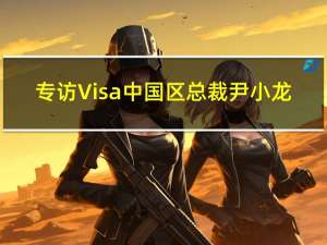 专访 Visa中国区总裁尹小龙：目前出境游成本仍较高 签证及航班需求有待消化