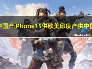 中国产iPhone 15供欧美印度产供中国？苹果回应：报道原文并非如此
