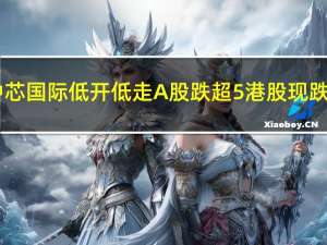 中芯国际低开低走A股跌超5%港股现跌3.7%