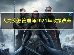 人力资源管理师2021年政策改革（人力资源管理师2021年政策）