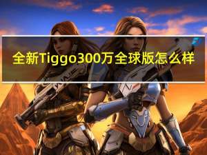 全新Tiggo 300万全球版怎么样？Tiggo 300万全球版有什么特别之处？