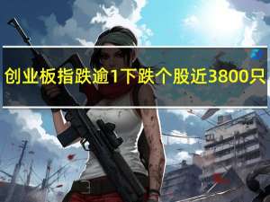 创业板指跌逾1% 下跌个股近3800只