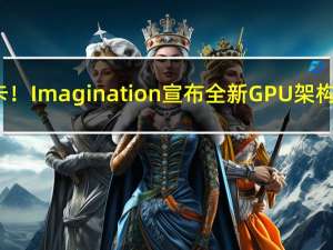 利好国产显卡！Imagination宣布全新GPU架构 仅支持DX11
