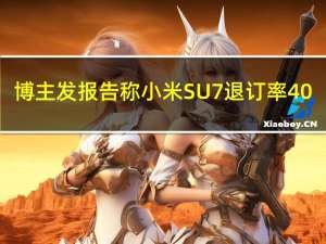 博主发报告称小米SU7退订率40%：官方回应了