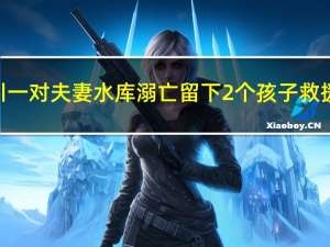 四川一对夫妻水库溺亡留下2个孩子 救援队：割牛草时船翻了 到底什么情况呢