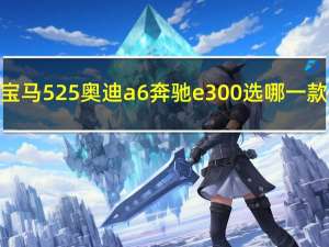 宝马525奥迪a6奔驰e300选哪一款（宝马525和奥迪a6哪个好）