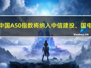 富时中国A50指数将纳入中信建投、国电南瑞