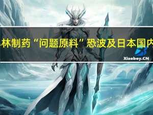 小林制药“问题原料”恐波及日本国内3.3万家企业 具体是什么情况呢
