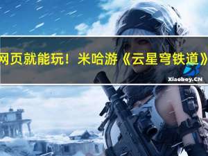 开个网页就能玩！米哈游《云星穹铁道》开测：PC/Mac/安卓三端覆盖