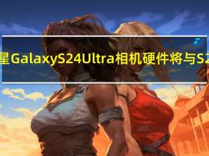 新消息称三星GalaxyS24Ultra相机硬件将与S23Ultra相同