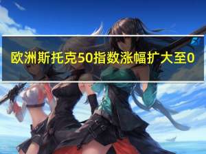 欧洲斯托克50指数涨幅扩大至0.5%