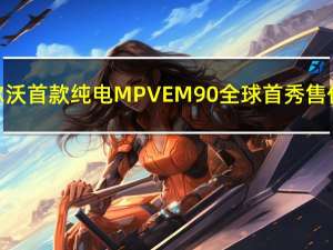 沃尔沃首款纯电MPV EM90全球首秀售价81.8万元