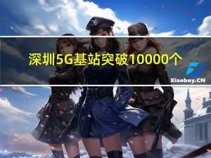 深圳5G基站突破10000个：华强北街区实现5G全覆盖