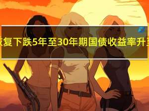 美国国债恢复下跌5年至30年期国债收益率升至周期高点