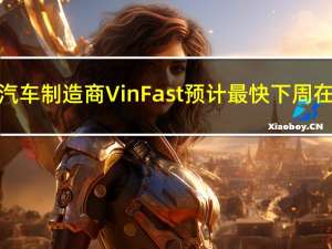 越南电动汽车制造商VinFast预计最快下周在美国上市