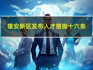 雄安新区发布人才措施十六条：顶尖科学家到雄安工作补贴300万 到底什么情况呢