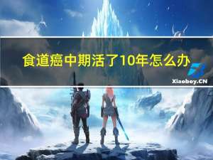 食道癌中期活了10年怎么办（食道癌中期活了10年）