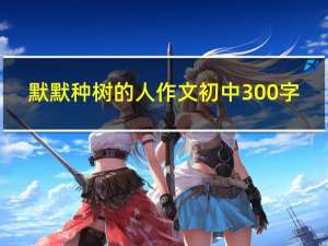 默默种树的人作文初中300字（默默种树的人作文600）