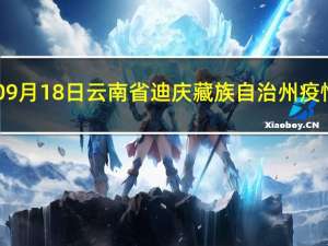 2023年09月18日云南省迪庆藏族自治州疫情大数据-今日/今天疫情全网搜索最新实时消息动态情况通知播报