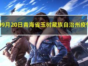 2023年09月20日青海省玉树藏族自治州疫情大数据-今日/今天疫情全网搜索最新实时消息动态情况通知播报