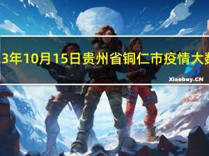 2023年10月15日贵州省铜仁市疫情大数据-今日/今天疫情全网搜索最新实时消息动态情况通知播报