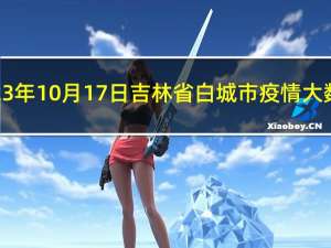 2023年10月17日吉林省白城市疫情大数据-今日/今天疫情全网搜索最新实时消息动态情况通知播报