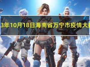 2023年10月18日海南省万宁市疫情大数据-今日/今天疫情全网搜索最新实时消息动态情况通知播报