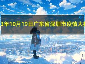 2023年10月19日广东省深圳市疫情大数据-今日/今天疫情全网搜索最新实时消息动态情况通知播报