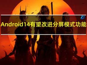 Android 14有望改进分屏模式功能