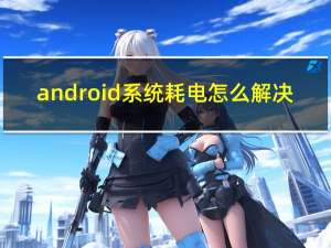 android系统耗电怎么解决（android系统）